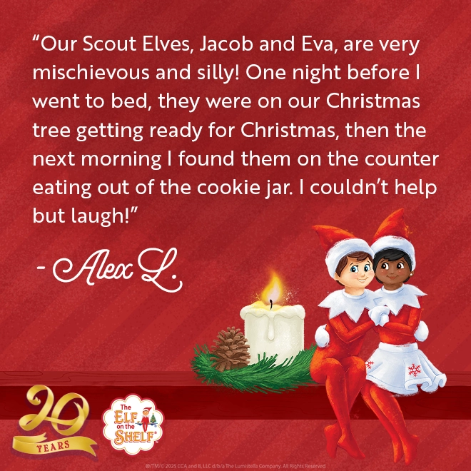 Quote on card: Our Scout Elves, Jacob and Eva, are very mischievous and silly! One night before I went to bed, they were on our Christmas tree getting ready for Christmas, then the next morning I found them on the counter eating out of the cookie jar. I couldn’t help but laugh! Alex L. 