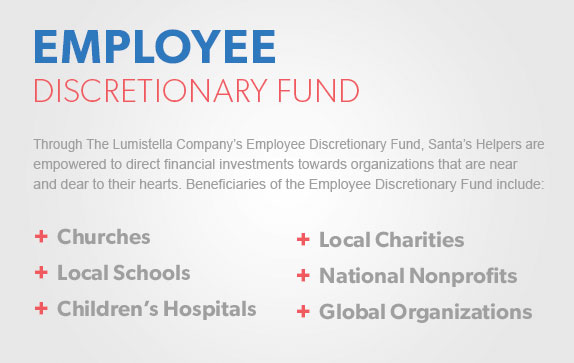 Employee Discretionary Fund - Through The Lumistella Company's Employee Discretionary Fund, Santa's Helpers are empowered to direct financial investments towards organizations that are near and dear to their hearts. Beneficiaries of the Employee Discretionary Fund include: churches, local schools, children's hospitals, local charities, national nonprofits, and global organizations.